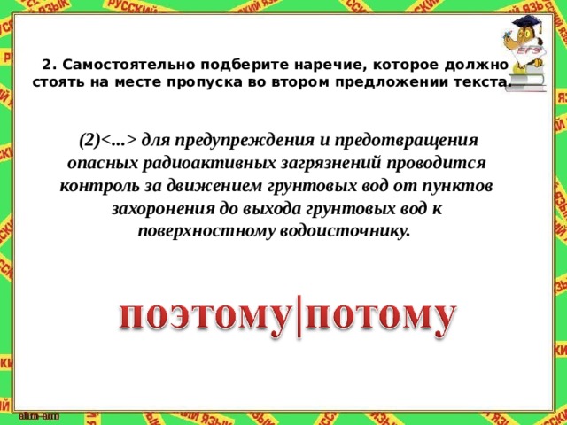 2.   Самостоятельно подберите наречие, которое должно стоять на месте пропуска во втором предложении текста.  (2) для предупреждения и предотвращения опасных радиоактивных загрязнений проводится контроль за движением грунтовых вод от пунктов захоронения до выхода грунтовых вод к поверхностному водоисточнику. 