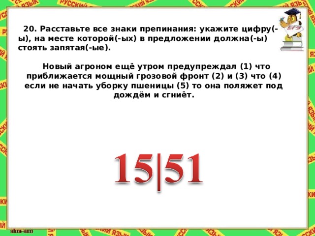 20.   Расставьте все знаки препинания:   укажите цифру(-ы), на месте которой(-ых) в предложении должна(-ы) стоять запятая(-ые).   Новый агроном ещё утром предупреждал (1) что приближается мощный грозовой фронт (2) и (3) что (4) если не начать уборку пшеницы (5) то она поляжет под дождём и сгниёт. 