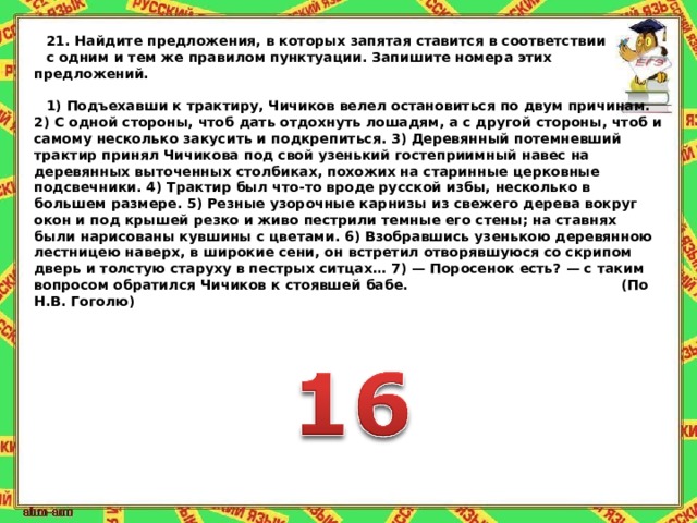 21.   Найдите предложения, в которых запятая ставится в соответствии с одним и тем же правилом пунктуации. Запишите номера этих предложений.   1) Подъехавши к трактиру, Чичиков велел остановиться по двум причинам. 2) С одной стороны, чтоб дать отдохнуть лошадям, а с другой стороны, чтоб и самому несколько закусить и подкрепиться. 3) Деревянный потемневший трактир принял Чичикова под свой узенький гостеприимный навес на деревянных выточенных столбиках, похожих на старинные церковные подсвечники. 4) Трактир был что-то вроде русской избы, несколько в большем размере. 5) Резные узорочные карнизы из свежего дерева вокруг окон и под крышей резко и живо пестрили темные его стены; на ставнях были нарисованы кувшины с цветами. 6) Взобравшись узенькою деревянною лестницею наверх, в широкие сени, он встретил отворявшуюся со скрипом дверь и толстую старуху в пестрых ситцах … 7) — Поросенок есть? — с таким вопросом обратился Чичиков к стоявшей бабе. (По Н.В. Гоголю) 