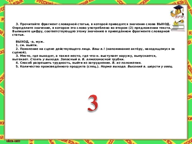 3.   Прочитайте фрагмент словарной статьи, в которой приводятся значения слова ВЫХОД. Определите значение, в котором это слово употреблено во втором (2) предложении текста. Выпишите цифру, соответствующую этому значению в приведённом фрагменте словарной статьи.   ВЫ́ХОД, -а, муж. 1. см. выйти. 2. Появление на сцене действующего лица.   Ваш в. ! (напоминание актёру, находящемуся за сценой). 3. Место, где выходят, а также место, где что-н. выступает наружу, выпускается, вытекает.   Стоять у выхода. Запасный в. В. алмазоносной трубки. 4. Способ разрешить трудность, выйти из затруднения.   В. из положения. 5. Количество произведённого продукта (спец.).   Норма выхода. Высокий в. шерсти у овец. 