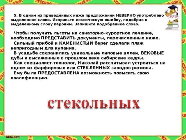 5.   В одном из приведённых ниже предложений НЕВЕРНО употреблено выделенное слово. Исправьте лексическую ошибку, подобрав к выделенному слову пароним. Запишите подобранное слово.   Чтобы получить льготы на санаторно-курортное лечение, необходимо ПРЕДСТАВИТЬ документы, перечисленные ниже. Сильный прибой и КАМЕНИСТЫЙ берег сделали пляж непригодным для купания. В усадьбе сохранились уникальные липовые аллеи, ВЕКОВЫЕ дубы и высаженные в прошлом веке сибирские кедры. Как специалист-технолог, Николай рассчитывал устроиться на одном из фарфоровых или СТЕКЛЯННЫХ заводов региона. Ему была ПРЕДОСТАВЛЕНА возможность повысить свою квалификацию. 