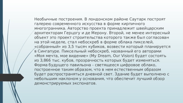 Необычные построения. В лондонском районе Саутарк построят галерею современного искусства в форме кирпичного многогранника. Авторство проекта принадлежит швейцарским архитекторам Герцогу и де Мерону. Второй, не менее интересный объект это проект строительства которого также был согласован на этой неделе, стал небоскреб в форме облака пикселей, «собранный» из 3,5 тысяч кубиков, возвести который планируется в Сингапуре. Пиксельный небоскреб, названный его авторами «Моя мечта, мое видение» (My Dream, Our Vision) будет состоять из 3,866 тыс. кубов, прозрачность которых будет изменяться. Форма будущего павильона - светящееся цифровое облако, построенное таким образом, что в нем естественным образом будет распространяться дневной свет. Здание будет выполнено с небольшим наклоном у основания, что обеспечит лучший обзор демонстрируемых экспонатов.