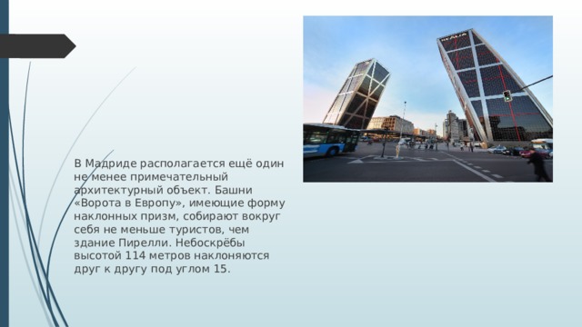 В Мадриде располагается ещё один не менее примечательный архитектурный объект. Башни «Ворота в Европу», имеющие форму наклонных призм, собирают вокруг себя не меньше туристов, чем здание Пирелли. Небоскрёбы высотой 114 метров наклоняются друг к другу под углом 15.