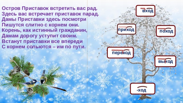 Остров Приставок встретить вас рад.  Здесь вас встречает приставок парад.  Дамы Приставки здесь посмотри  Пишутся слитно с корнем они.  Корень, как истинный гражданин,  Дамам дорогу уступит своим.  Встанут приставки все впереди  С корнем сольются – им по пути. вход приход поход переход выход -ход 