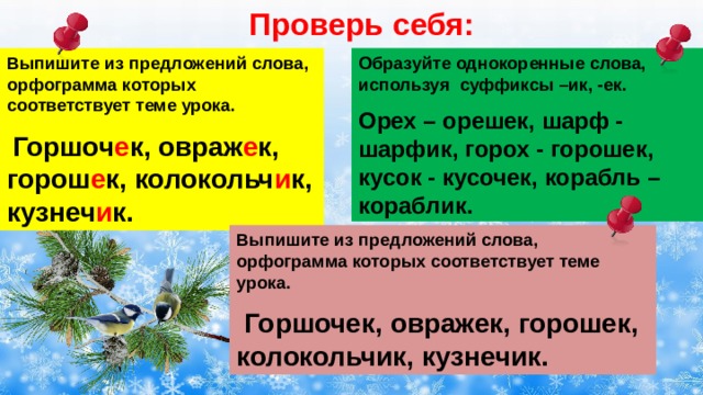 Проверь себя: Выпишите из предложений слова, орфограмма которых соответствует теме урока. Образуйте однокоренные слова, используя суффиксы –ик, -ек.  Горшоч е к, овраж е к, горош е к, колокольч и к, кузнеч и к. Орех – орешек, шарф - шарфик, горох - горошек, кусок - кусочек, корабль – кораблик. Выпишите из предложений слова, орфограмма которых соответствует теме урока.  Горшочек, овражек, горошек, колокольчик, кузнечик. 