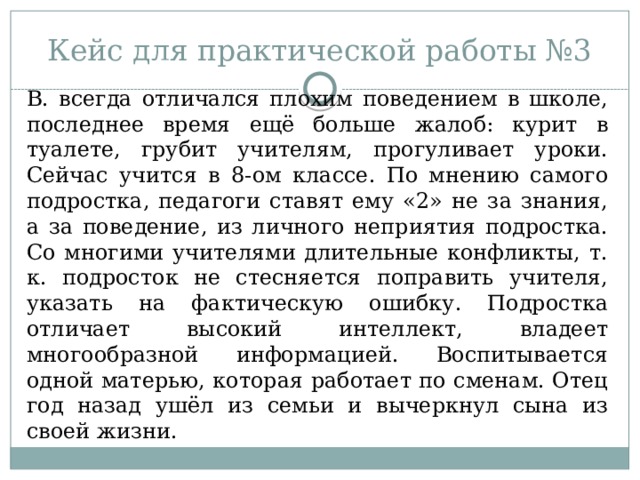 Кейс для практической работы №3 В. всегда отличался плохим поведением в школе, последнее время ещё больше жалоб: курит в туалете, грубит учителям, прогуливает уроки. Сейчас учится в 8-ом классе. По мнению самого подростка, педагоги ставят ему «2» не за знания, а за поведение, из личного неприятия подростка. Со многими учителями длительные конфликты, т. к. подросток не стесняется поправить учителя, указать на фактическую ошибку. Подростка отличает высокий интеллект, владеет многообразной информацией. Воспитывается одной матерью, которая работает по сменам. Отец год назад ушёл из семьи и вычеркнул сына из своей жизни. 