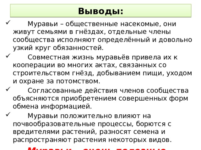 Выводы:  Муравьи – общественные насекомые, они живут семьями в гнёздах, отдельные члены сообщества исполняют определённый и довольно узкий круг обязанностей.  Совместная жизнь муравьёв привела их к кооперации во многих актах, связанных со строительством гнёзд, добыванием пищи, уходом и охране за потомством.  Согласованные действия членов сообщества объясняются приобретением совершенных форм обмена информацией.  Муравьи положительно влияют на почвообразовательные процессы, борются с вредителями растений, разносят семена и распространяют растения некоторых видов.  Муравьи – очень полезные насекомые: оберегая муравейники, мы охраняем наши леса! 