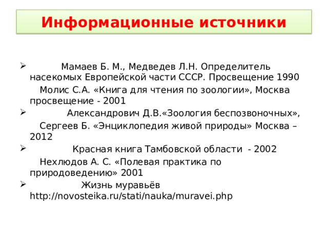 Информационные источники  Мамаев Б. М., Медведев Л.Н. Определитель насекомых Европейской части СССР. Просвещение 1990  Молис С.А. «Книга для чтения по зоологии», Москва просвещение - 2001  Александрович Д.В.«Зоология беспозвоночных»,  Сергеев Б. «Энциклопедия живой природы» Москва – 2012  Красная книга Тамбовской области - 2002  Нехлюдов А. С. «Полевая практика по природоведению» 2001  Жизнь муравьёв http://novosteika.ru/stati/nauka/muravei.php 