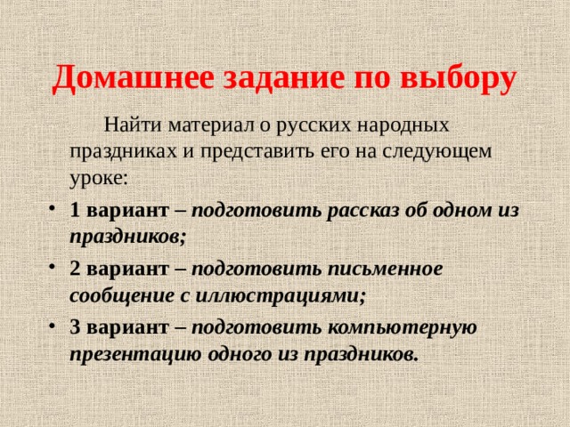 Домашнее задание по выбору  Найти материал о русских народных праздниках и представить его на следующем уроке: 1 вариант – подготовить рассказ об одном из праздников; 2 вариант – подготовить письменное сообщение с иллюстрациями; 3 вариант – подготовить компьютерную презентацию одного из праздников. 