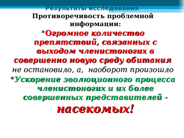Результаты исследования Противоречивость проблемной информации: * О громное количество препятствий, связанных с выходом членистоногих в совершенно новую среду обитания не остановило, а, наоборот произошло * Ускорение эволюционного процесса членистоногих и их более совершенных представителей - насекомых! 