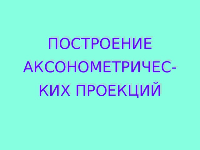 ПОСТРОЕНИЕ АКСОНОМЕТРИЧЕС- КИХ ПРОЕКЦИЙ 