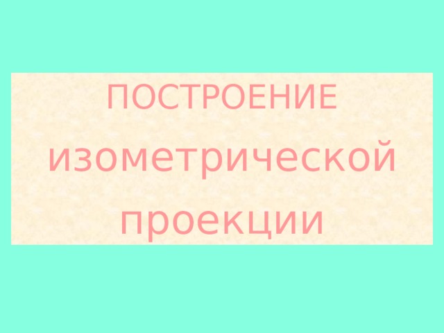 ПОСТРОЕНИЕ изометрической  проекции 