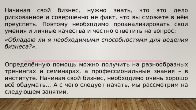 Начиная свой бизнес, нужно знать, что это дело рискованное и совершенно не факт, что вы сможете в нём преуспеть. Поэтому необходимо проанализировать свои умения и личные качества и честно ответить на вопрос: «Обладаю ли я необходимыми способностями для ведения бизнеса?». Определённую помощь можно получить на разнообразных тренингах и семинарах, а профессиональные знания – в институте. Начиная свой бизнес, необходимо очень хорошо всё обдумать… А с чего следует начать, мы рассмотрим на следующем занятии. 