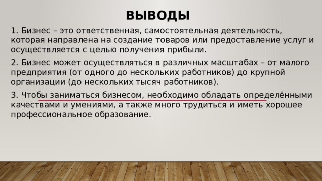 Выводы 1. Бизнес – это ответственная, самостоятельная деятельность, которая направлена на создание товаров или предоставление услуг и осуществляется с целью получения прибыли. 2. Бизнес может осуществляться в различных масштабах – от малого предприятия (от одного до нескольких работников) до крупной организации (до нескольких тысяч работников). 3. Чтобы заниматься бизнесом, необходимо обладать определёнными качествами и умениями, а также много трудиться и иметь хорошее профессиональное образование. 