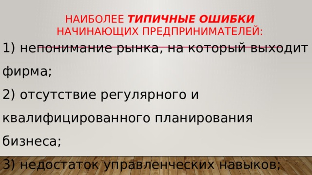 Наиболее типичные ошибки начинающих предпринимателей: 1) непонимание рынка, на который выходит фирма; 2) отсутствие регулярного и квалифицированного планирования бизнеса; 3) недостаток управленческих навыков; 4) недостаток денежных средств для развития бизнеса. 