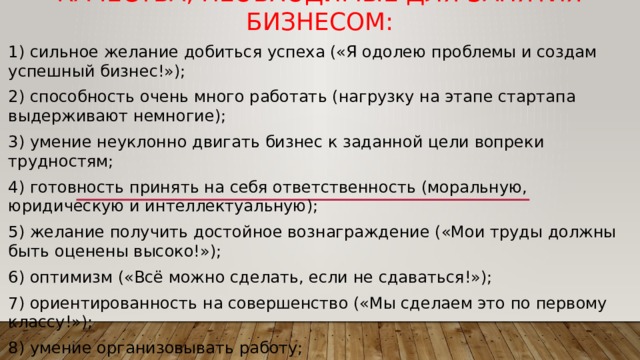 Качества, необходимые для занятия бизнесом: 1) сильное желание добиться успеха («Я одолею проблемы и создам успешный бизнес!»); 2) способность очень много работать (нагрузку на этапе стартапа выдерживают немногие); 3) умение неуклонно двигать бизнес к заданной цели вопреки трудностям; 4) готовность принять на себя ответственность (моральную, юридическую и интеллектуальную); 5) желание получить достойное вознаграждение («Мои труды должны быть оценены высоко!»); 6) оптимизм («Всё можно сделать, если не сдаваться!»); 7) ориентированность на совершенство («Мы сделаем это по первому классу!»); 8) умение организовывать работу; 9) ориентированность на прибыль (желание получить прибыль и разбогатеть). 