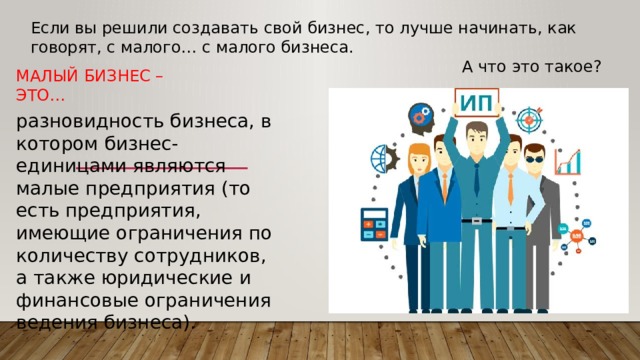 Если вы решили создавать свой бизнес, то лучше начинать, как говорят, с малого… с малого бизнеса. А что это такое? Малый бизнес – это… разновидность бизнеса, в котором бизнес-единицами являются малые предприятия (то есть предприятия, имеющие ограничения по количеству сотрудников, а также юридические и финансовые ограничения ведения бизнеса). 