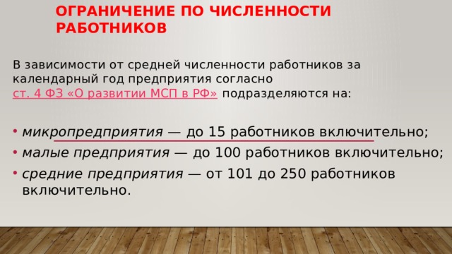 Ограничение по численности работников В зависимости от средней численности работников за календарный год предприятия согласно  ст. 4 ФЗ «О развитии МСП в РФ»  подразделяются на: микропредприятия  — до 15 работников включительно; малые предприятия  — до 100 работников включительно; средние предприятия  — от 101 до 250 работников включительно. 