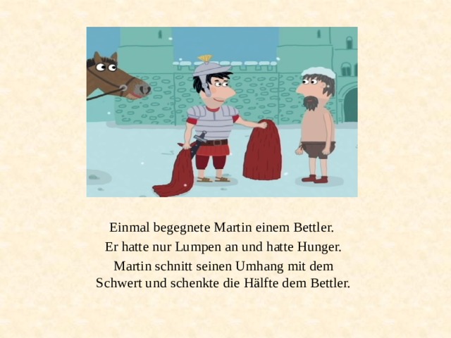 Einmal begegnete Martin einem Bettler. Er hatte nur Lumpen an und hatte Hunger. Martin schnitt seinen Umhang mit dem Schwert und schenkte die Hälfte dem Bettler. 