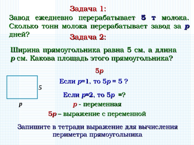 Задача 1: Завод ежедневно перерабатывает 5 т молока. Сколько тонн молока перерабатывает завод за p дней? Задача 2: Ширина прямоугольника равна 5 см, а длина p см. Какова площадь этого прямоугольника? 5 р Если р =1, то 5 р = 5 ? 5 Если р =2, то 5 р =? р р - переменная 5 р – выражение с переменной Запишите в тетради выражение для вычисления периметра прямоугольника 3 