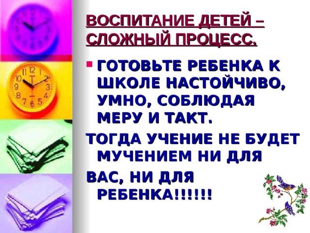 ВОСПИТАНИЕ ДЕТЕЙ – СЛОЖНЫЙ ПРОЦЕСС. ГОТОВЬТЕ РЕБЕНКА К ШКОЛЕ НАСТОЙЧИВО, УМНО, СОБЛЮДАЯ МЕРУ И ТАКТ. ТОГДА УЧЕНИЕ НЕ БУДЕТ МУЧЕНИЕМ НИ ДЛЯ ВАС, НИ ДЛЯ РЕБЕНКА!!!!!! 