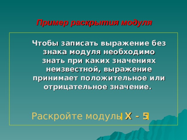 Пример раскрытия модуля Чтобы записать выражение без знака модуля необходимо знать при каких значениях неизвестной, выражение принимает положительное или отрицательное значение. Раскройте модуль Х - 5 