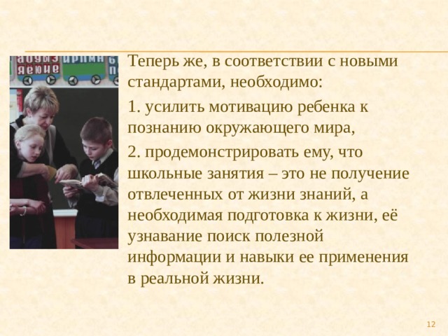 Теперь же, в соответствии с новыми стандартами, необходимо: 1. усилить мотивацию ребенка к познанию окружающего мира, 2. продемонстрировать ему, что школьные занятия – это не получение отвлеченных от жизни знаний, а необходимая подготовка к жизни, её узнавание поиск полезной информации и навыки ее применения в реальной жизни.  