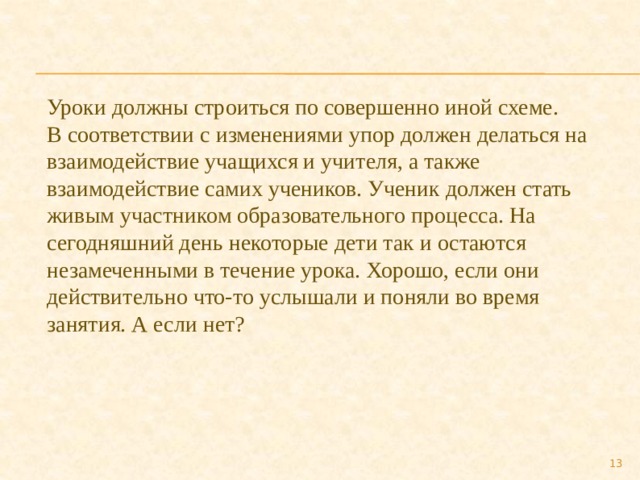 Уроки должны строиться по совершенно иной схеме. В соответствии с изменениями упор должен делаться на взаимодействие учащихся и учителя, а также взаимодействие самих учеников. Ученик должен стать живым участником образовательного процесса. На сегодняшний день некоторые дети так и остаются незамеченными в течение урока. Хорошо, если они действительно что-то услышали и поняли во время занятия. А если нет?  