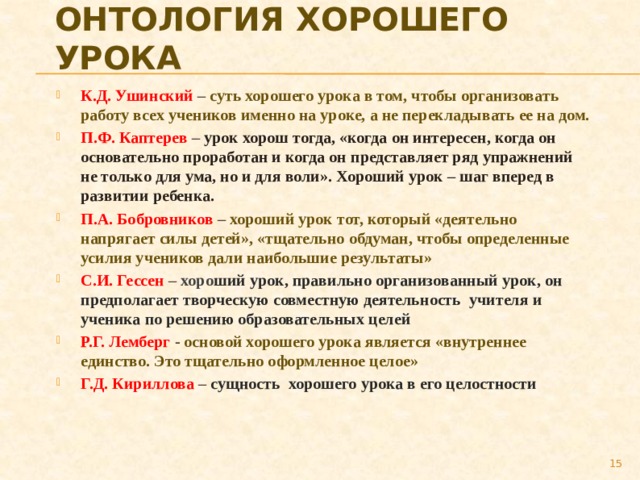 Онтология хорошего урока К.Д. Ушинский –  суть хорошего урока в том, чтобы организовать работу всех учеников именно на уроке, а не перекладывать ее на дом. П.Ф. Каптерев – урок хорош тогда, «когда он интересен, когда он основательно проработан и когда он представляет ряд упражнений не только для ума, но и для воли». Хороший урок – шаг вперед в развитии ребенка. П.А. Бобровников – хороший урок тот, который «деятельно напрягает силы детей», «тщательно обдуман, чтобы определенные усилия учеников дали наибольшие результаты» С.И. Гессен –  хоро ший урок, правильно организованный урок, он предполагает творческую совместную деятельность учителя и ученика по решению образовательных целей Р.Г. Лемберг -  основой хорошего урока является «внутреннее единство. Это тщательно оформленное целое» Г.Д. Кириллова –  сущность хорошего урока в его целостности   