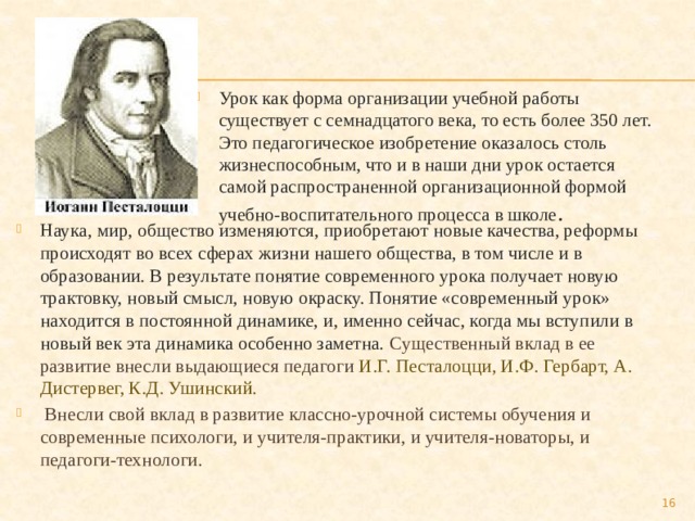 Урок как форма организации учебной работы существует с семнадцатого века, то есть более 350 лет. Это педагогическое изобретение оказалось столь жизнеспособным, что и в наши дни урок остается самой распространенной организационной формой учебно-воспитательного процесса в школе . Наука, мир, общество изменяются, приобретают новые качества, реформы происходят во всех сферах жизни нашего общества, в том числе и в образовании. В результате понятие современного урока получает новую трактовку, новый смысл, новую окраску. Понятие «современный урок» находится в постоянной динамике, и, именно сейчас, когда мы вступили в новый век эта динамика особенно заметна.  Существенный вклад в ее развитие внесли выдающиеся педагоги И.Г. Песталоцци, И.Ф. Гербарт, А. Дистервег, К.Д. Ушинский.  Внесли свой вклад в развитие классно-урочной системы обучения и современные психологи, и учителя-практики, и учителя-новаторы, и педагоги-технологи.  