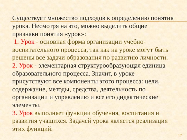 Существует множество подходов к определению понятия урока. Несмотря на это, можно выделить общие признаки понятия «урок»:  1. Урок - основная форма организации учебно- воспитательного процесса, так как на уроке могут быть решены все задачи образования по развитию личности. 2. Урок - элементарная структурообразующая единица образовательного процесса. Значит, в уроке присутствуют все компоненты этого процесса: цели, содержание, методы, средства, деятельность по организации и управлению и все его дидактические элементы. 3. Урок выполняет функции обучения, воспитания и развития учащихся. Задачей урока является реализация этих функций.  