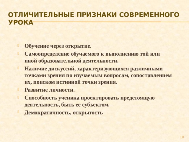 Отличительные признаки современного урока Обучение через открытие. Самоопределение обучаемого к выполнению той или иной образовательной деятельности. Наличие дискуссий, характеризующихся различными точками зрения по изучаемым вопросам, сопоставлением их, поиском истинной точки зрения. Развитие личности. Способность ученика проектировать предстоящую деятельность, быть ее субъектом. Демократичность, открытость   