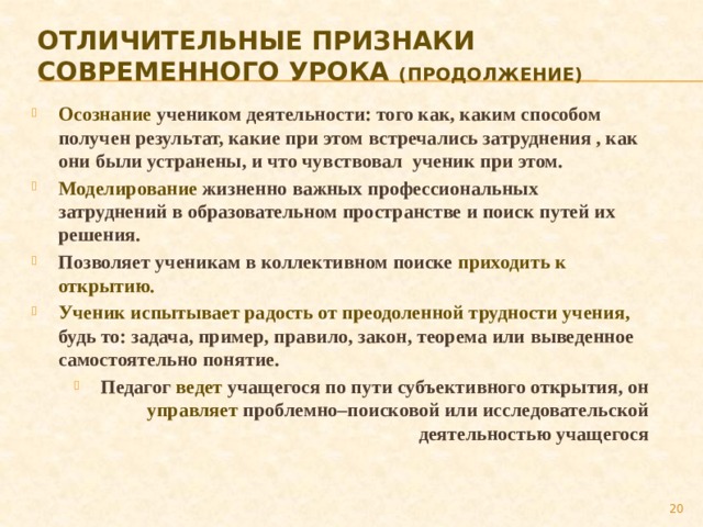 Отличительные признаки  современного урока (продолжение) Осознание учеником деятельности: того как, каким способом получен результат, какие при этом встречались затруднения , как они были устранены, и что чувствовал ученик при этом. Моделирование жизненно важных профессиональных затруднений в образовательном пространстве и поиск путей их решения. Позволяет ученикам в коллективном поиске приходить к открытию. Ученик испытывает радость от преодоленной трудности учения, будь то: задача, пример, правило, закон, теорема или выведенное самостоятельно понятие. Педагог ведет учащегося по пути субъективного открытия, он управляет проблемно–поисковой или исследовательской деятельностью учащегося  