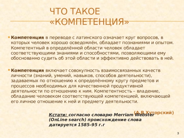 Что такое «компетенция» Компетенция в переводе с латинского означает круг вопросов, в которых человек хорошо осведомлён, обладает познаниями и опытом. Компетентный в определённой области человек обладает соответствующими знаниями и способностями, позволяющими ему обоснованно судить об этой области и эффективно действовать в ней.  Компетенция включает совокупность взаимосвязанных качеств личности (знаний, умений, навыков, способов деятельности), задаваемых по отношению к определённому кругу предметов и процессов необходимых для качественной продуктивной деятельности по отношению к ним. Компетентность – владение, обладание человеком соответствующей компетенцией, включающей его личное отношение к ней и предмету деятельности. (А.В.Хуторский) Кстати: согласно словарю Merriam Webster (OnLine search) происхождение слова датируется 1585–95 г.г  