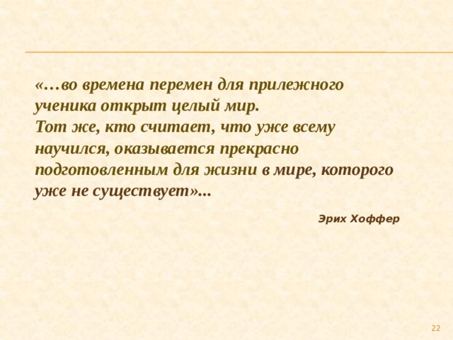 «…во времена перемен для прилежного ученика открыт целый мир. Тот же, кто считает, что уже всему научился, оказывается прекрасно подготовленным для жизни в мире, которого уже не существует»...   Эрих Хоффер  