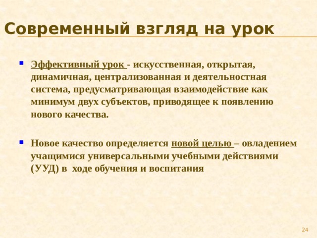 Современный взгляд на урок Эффективный урок - искусственная, открытая, динамичная, централизованная и деятельностная система, предусматривающая взаимодействие как минимум двух субъектов, приводящее к появлению нового качества.  Новое качество определяется новой целью – овладением учащимися универсальными учебными действиями (УУД) в ходе обучения и воспитания  
