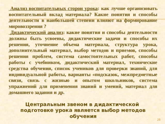  Анализ воспитательных сторон урока : как лучше организовать воспитательный вклад материала? Какие понятия и способы деятельности в наибольшей степени влияют на формирование мировоззрения ?  Дидактический анализ : какие понятия и способы деятельности должны быть усвоены, дидактические задачи и способы их решения, уточнение объема материала, структура урока, дополнительный материал, выбор методов и приемов, способы решения проблем, система самостоятельных работ, способы работы с учебником, дидактический материал, технические средства обучения, список учеников для проверки знаний, для индивидуальной работы, варианты «подсказок, межпредметные связи, связь с жизнью и опытом школьников, система упражнений для применения знаний и умений, материал для домашнего задания и др. Центральным звеном в дидактической подготовке урока является выбор методов обучения 27 