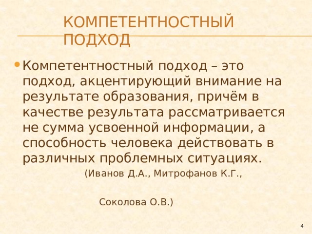 Компетентностный подход Компетентностный подход – это подход, акцентирующий внимание на результате образования, причём в качестве результата рассматривается не сумма усвоенной информации, а способность человека действовать в различных проблемных ситуациях.  (Иванов Д.А., Митрофанов К.Г.,  Соколова О.В.)  