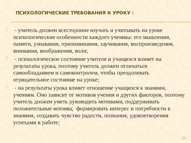 Психологические требования к уроку :     - учитель должен всесторонне изучать и учитывать на уроке психологические особенности каждого ученика: его мышления, памяти, узнавания, припоминания, заучивания, воспроизведения, внимания, воображения, воли;   - психологическое состояние учителя и учащихся влияет на результаты урока, поэтому учитель должен отличаться самообладанием и самоконтролем, чтобы преодолевать отрицательное состояние на уроке;   - на результаты урока влияет отношение учащихся к знаниям, учениям. Оно зависит от мотивов учения и других факторов, поэтому учитель должен уметь руководить мотивами, поддерживать положительные мотивы,  формировать интерес и потребности к знаниям, создавать чувство радости, познания, удовлетворения успехами в работе; 27 