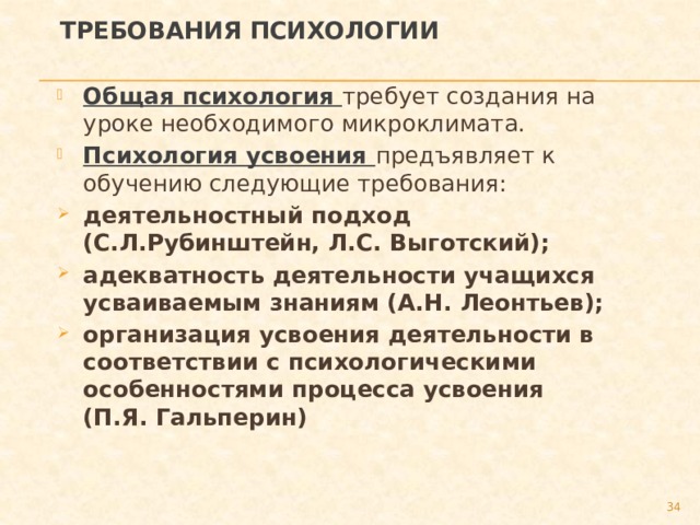 Требования психологии Общая психология требует создания на уроке необходимого микроклимата. Психология усвоения предъявляет к обучению следующие требования: деятельностный подход (С.Л.Рубинштейн, Л.С. Выготский); адекватность деятельности учащихся усваиваемым знаниям (А.Н. Леонтьев); организация усвоения деятельности в соответствии с психологическими особенностями процесса усвоения (П.Я. Гальперин) 27 