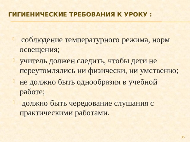 Гигиенические требования к уроку :     соблюдение температурного режима, норм освещения; учитель должен следить, чтобы дети не переутомлялись ни физически, ни умственно; не должно быть однообразия в учебной работе;  должно быть чередование слушания с практическими работами. 27 