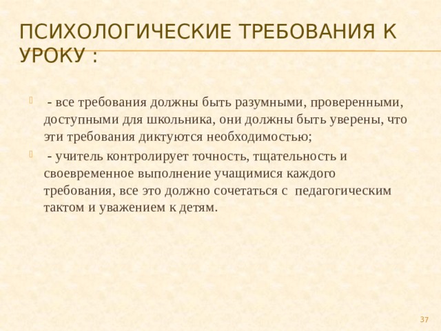 Психологические требования к уроку :   - все требования должны быть разумными, проверенными, доступными для школьника, они должны быть уверены, что эти требования диктуются необходимостью;   - учитель контролирует точность, тщательность и своевременное выполнение учащимися каждого требования, все это должно сочетаться с  педагогическим тактом и уважением к детям.  
