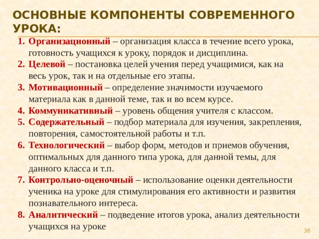 ОСНОВНЫЕ КОМПОНЕНТЫ СОВРЕМЕННОГО УРОКА: Организационный – организация класса в течение всего урока, готовность учащихся к уроку, порядок и дисциплина. Целевой  – постановка целей учения перед учащимися, как на весь урок, так и на отдельные его этапы. Мотивационный – определение значимости изучаемого материала как в данной теме, так и во всем курсе. Коммуникативный  – уровень общения учителя с классом. Содержательный – подбор материала для изучения, закрепления, повторения, самостоятельной работы и т.п. Технологический – выбор форм, методов и приемов обучения, оптимальных для данного типа урока, для данной темы, для данного класса и т.п. Контрольно-оценочный – использование оценки деятельности ученика на уроке для стимулирования его активности и развития познавательного интереса. Аналитический – подведение итогов урока, анализ деятельности учащихся на уроке  
