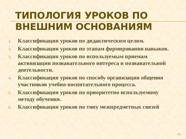 Типология уроков по внешним основаниям Классификация уроков по дидактическим целям. Классификация уроков по этапам формирования навыков. Классификация уроков по используемым приемам активизации познавательного интереса и познавательной деятельности. Классификация уроков по способу организации общения участников учебно-воспитательного процесса. Классификация уроков по приоритетно используемому методу обучения. Классификация уроков по типу межпредметных связей  