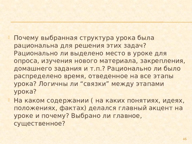 Почему выбранная структура урока была рациональна для решения этих задач? Рационально ли выделено место в уроке для опроса, изучения нового материала, закрепления, домашнего задания и т.п.? Рационально ли было распределено время, отведенное на все этапы урока? Логичны ли “связки” между этапами урока? На каком содержании ( на каких понятиях, идеях, положениях, фактах) делался главный акцент на уроке и почему? Выбрано ли главное, существенное?  