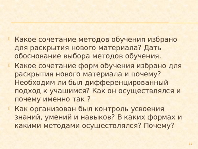 Какое сочетание методов обучения избрано для раскрытия нового материала? Дать обоснование выбора методов обучения. Какое сочетание форм обучения избрано для раскрытия нового материала и почему? Необходим ли был дифференцированный подход к учащимся? Как он осуществлялся и почему именно так ? Как организован был контроль усвоения знаний, умений и навыков? В каких формах и какими методами осуществлялся? Почему?  