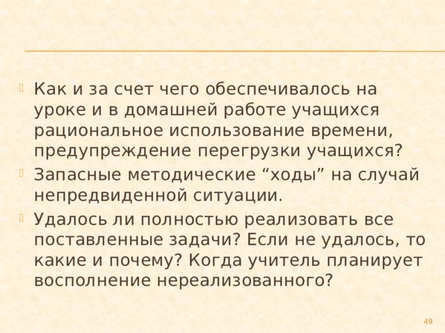 Как и за счет чего обеспечивалось на уроке и в домашней работе учащихся рациональное использование времени, предупреждение перегрузки учащихся? Запасные методические “ходы” на случай непредвиденной ситуации. Удалось ли полностью реализовать все поставленные задачи? Если не удалось, то какие и почему? Когда учитель планирует восполнение нереализованного?  
