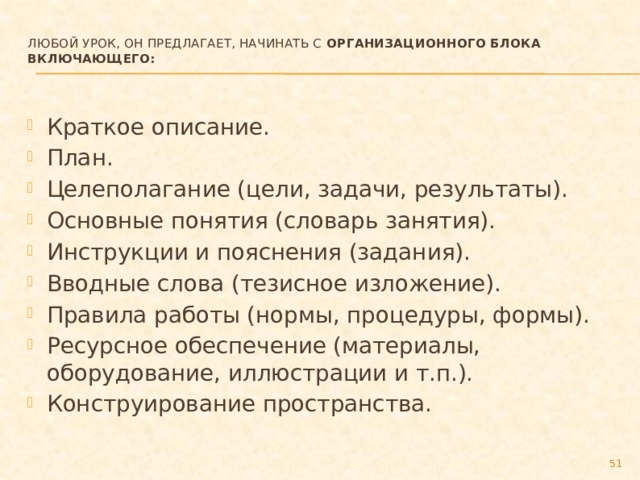 Любой урок, он предлагает, начинать с Организационного блока включающего:   Краткое описание. План. Целеполагание (цели, задачи, результаты). Основные понятия (словарь занятия). Инструкции и пояснения (задания). Вводные слова (тезисное изложение). Правила работы (нормы, процедуры, формы). Ресурсное обеспечение (материалы, оборудование, иллюстрации и т.п.). Конструирование пространства.  