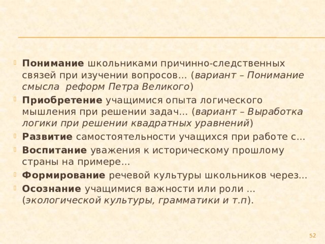 Понимание школьниками причинно-следственных связей при изучении вопросов… ( вариант – Понимание смысла реформ Петра Великого ) Приобретение учащимися опыта логического мышления при решении задач… ( вариант – Выработка логики при решении квадратных уравнений ) Развитие самостоятельности учащихся при работе с… Воспитание уважения к историческому прошлому страны на примере… Формирование речевой культуры школьников через… Осознание учащимися важности или роли … ( экологической культуры, грамматики и т.п ).  