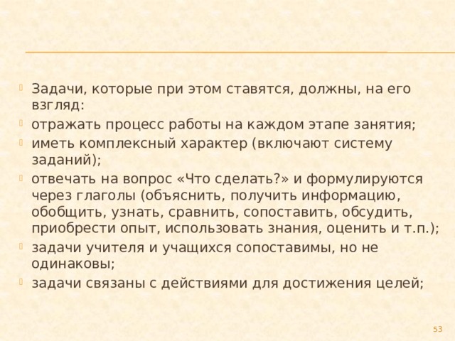 Задачи, которые при этом ставятся, должны, на его взгляд: отражать процесс работы на каждом этапе занятия; иметь комплексный характер (включают систему заданий); отвечать на вопрос «Что сделать?» и формулируются через глаголы (объяснить, получить информацию, обобщить, узнать, сравнить, сопоставить, обсудить, приобрести опыт, использовать знания, оценить и т.п.); задачи учителя и учащихся сопоставимы, но не одинаковы; задачи связаны с действиями для достижения целей;  